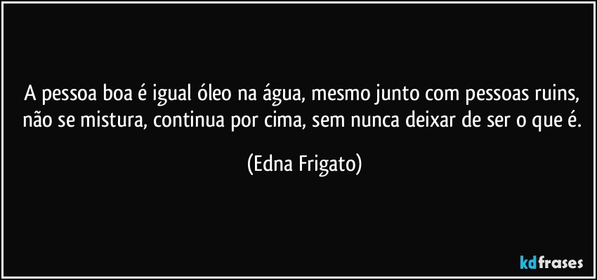 A pessoa boa é igual óleo na água, mesmo junto com pessoas ruins, não se mistura, continua por cima, sem nunca deixar de ser o que é. (Edna Frigato)