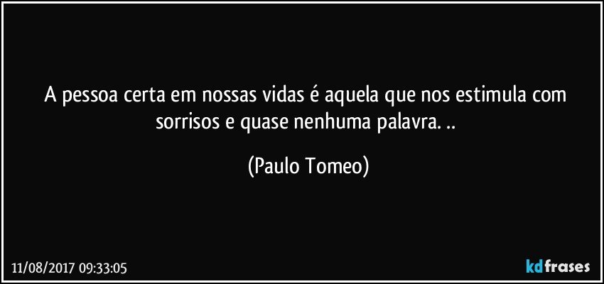 A pessoa certa em nossas vidas é aquela que nos estimula com sorrisos e quase nenhuma palavra. .. (Paulo Tomeo)