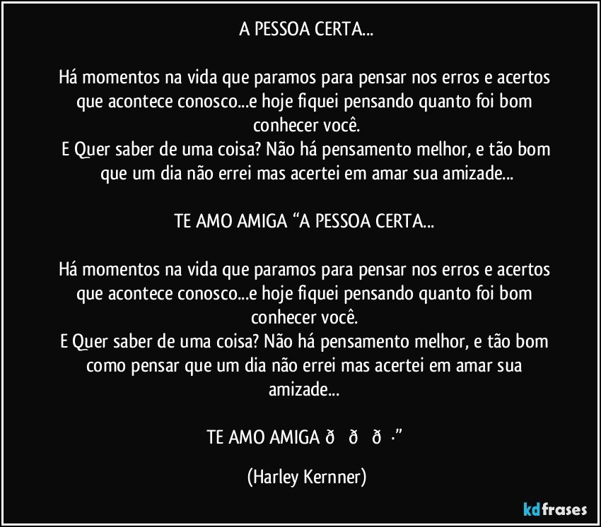 A PESSOA CERTA...

Há momentos na vida que paramos para pensar nos erros e acertos que acontece conosco...e hoje fiquei pensando quanto foi bom conhecer você.
 E Quer saber de uma coisa? Não há pensamento melhor, e tão bom como pensar que um dia não errei mas acertei em te amar... (Harley Kernner)