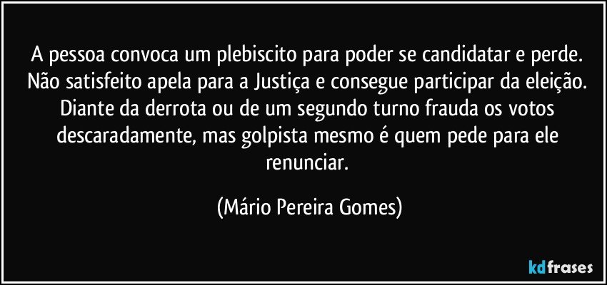 A pessoa convoca um plebiscito para poder se candidatar e perde. Não satisfeito apela para a Justiça e consegue participar da eleição. Diante da derrota ou de um segundo turno frauda os votos descaradamente, mas golpista mesmo é quem pede para ele renunciar. (Mário Pereira Gomes)