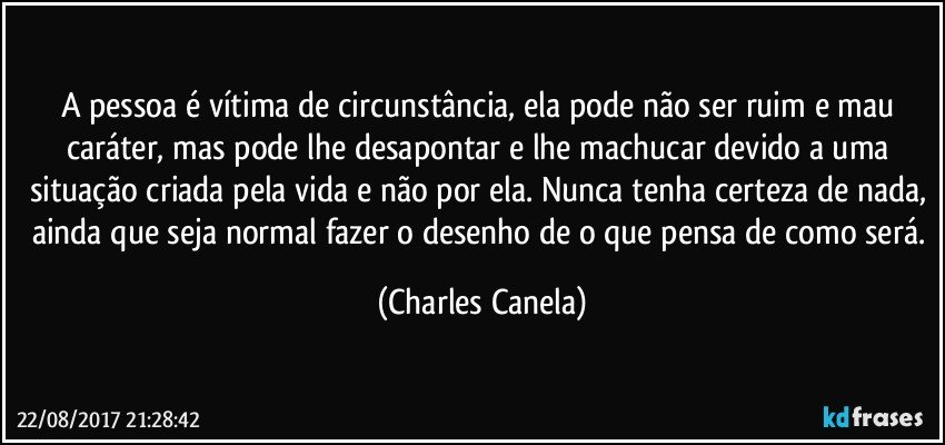 A pessoa é vítima de circunstância, ela pode não ser ruim e mau caráter, mas pode lhe desapontar e lhe machucar devido a uma situação criada pela vida e não por ela. Nunca tenha certeza de nada, ainda que seja normal fazer o desenho de o que pensa de como será. (Charles Canela)