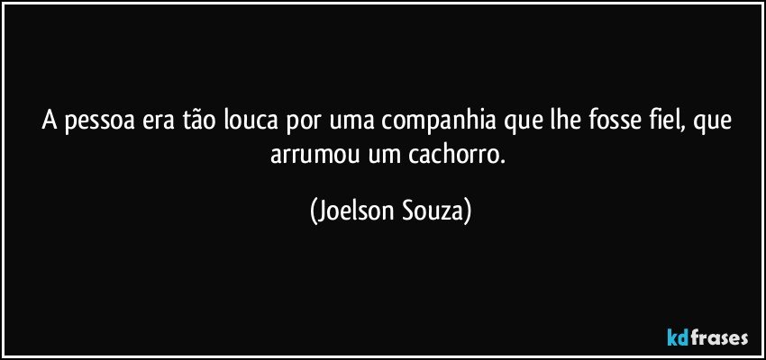 A pessoa era tão louca por uma companhia que lhe fosse fiel, que arrumou um cachorro. (Joelson Souza)