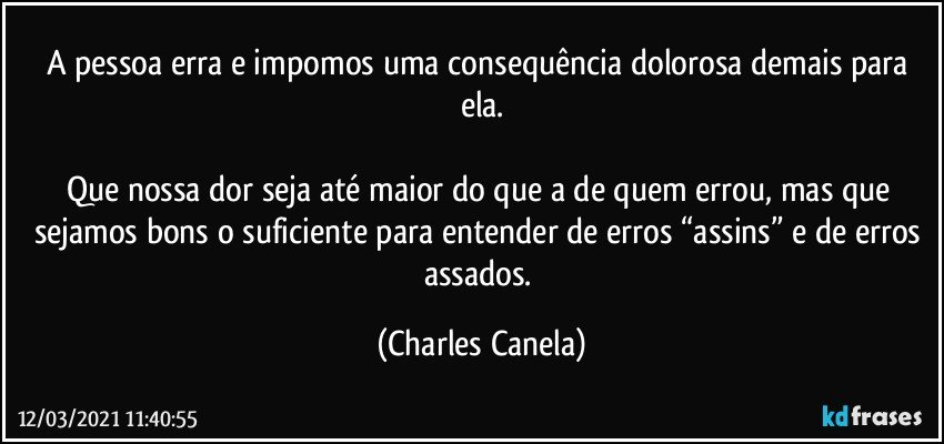 A pessoa erra e impomos uma consequência dolorosa demais para ela.

Que nossa dor seja até maior do que a de quem errou, mas que sejamos bons o suficiente para entender de erros “assins” e de erros assados. (Charles Canela)