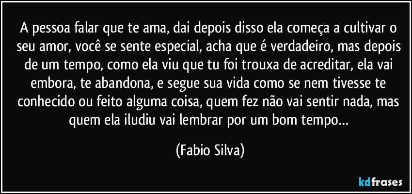 A pessoa falar que te ama, dai depois disso ela começa a cultivar o seu amor, você se sente especial, acha que é verdadeiro, mas depois de um tempo, como ela viu que tu foi trouxa de acreditar, ela vai embora, te abandona, e segue sua vida como se nem tivesse te conhecido ou feito alguma coisa, quem fez não vai sentir nada, mas quem ela iludiu vai lembrar por um bom tempo… (Fabio Silva)