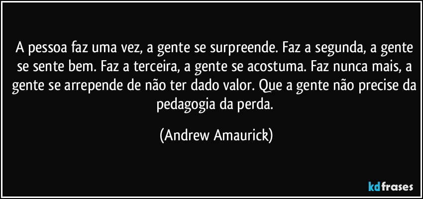 A pessoa faz uma vez, a gente se surpreende. Faz a segunda, a gente se sente bem. Faz a terceira, a gente se acostuma. Faz nunca mais, a gente se arrepende de não ter dado valor. Que a gente não precise da pedagogia da perda. (Andrew Amaurick)