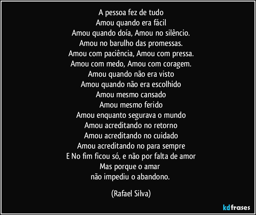 A pessoa fez de tudo
Amou quando era fácil
Amou quando doía,  Amou no silêncio.
Amou no barulho das promessas.
Amou com paciência, Amou com pressa.
Amou com medo, Amou com coragem.
Amou quando não era visto
Amou quando não era escolhido
Amou mesmo cansado
Amou mesmo ferido
Amou enquanto segurava o mundo
Amou acreditando no retorno
Amou acreditando no cuidado
Amou acreditando no para sempre
E No fim ficou só, e não por  falta de amor
Mas porque o amar 
não impediu o abandono. (Rafael Silva)