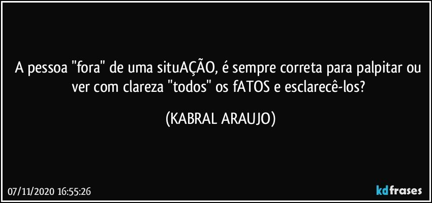 A pessoa "fora" de uma situAÇÃO, é sempre correta para palpitar ou ver com clareza "todos" os fATOS e esclarecê-los? (KABRAL ARAUJO)