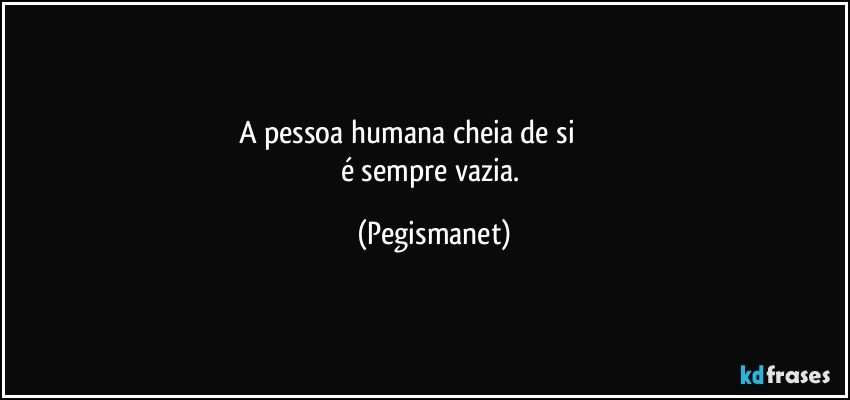 A pessoa humana cheia de si                          
é sempre vazia. (Pegismanet)