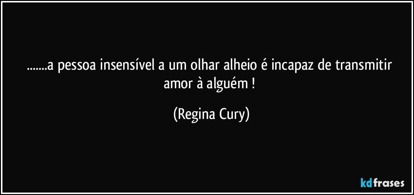 ...a   pessoa insensível  a   um olhar alheio  é  incapaz de transmitir  amor à   alguém ! (Regina Cury)