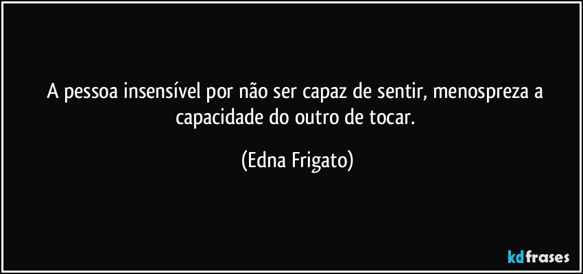 A pessoa insensível por não ser capaz de sentir, menospreza a capacidade do outro de tocar. (Edna Frigato)