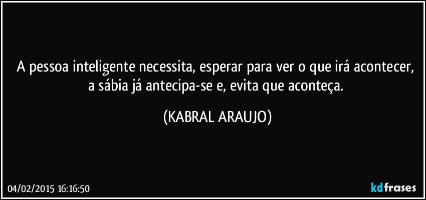 A pessoa inteligente necessita, esperar para ver o que irá acontecer, a sábia já antecipa-se e, evita que aconteça. (KABRAL ARAUJO)