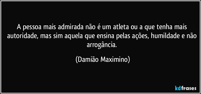 A pessoa mais admirada não é um atleta ou a que tenha mais autoridade, mas sim aquela que ensina pelas ações, humildade e não arrogância. (Damião Maximino)