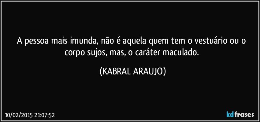 A pessoa mais imunda, não é aquela quem tem o vestuário ou o corpo sujos, mas, o caráter maculado. (KABRAL ARAUJO)