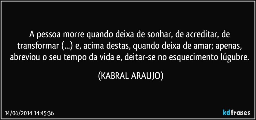 A pessoa morre quando deixa de sonhar, de acreditar, de transformar (...) e, acima destas, quando deixa de amar; apenas, abreviou o seu tempo da vida e, deitar-se no esquecimento lúgubre. (KABRAL ARAUJO)