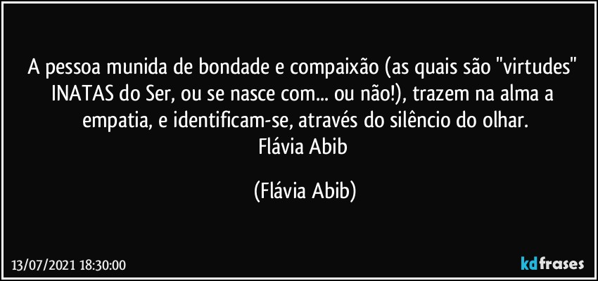 A pessoa munida de bondade e compaixão (as quais são "virtudes" INATAS do Ser, ou se nasce com... ou não!), trazem na alma a empatia, e identificam-se, através do silêncio do olhar.
Flávia Abib (Flávia Abib)