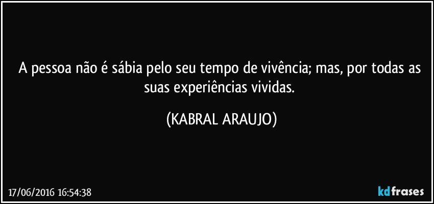 A pessoa não é sábia pelo seu tempo de vivência; mas,  por todas as suas experiências vividas. (KABRAL ARAUJO)