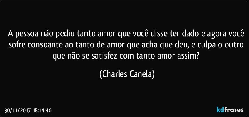 A pessoa não pediu tanto amor que você disse ter dado e agora você sofre consoante ao tanto de amor que acha que deu, e culpa o outro que não se satisfez com tanto amor assim? (Charles Canela)