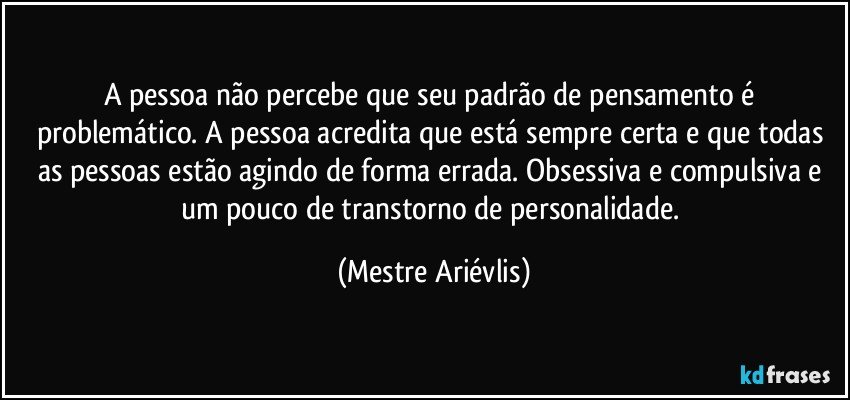 A pessoa não percebe que seu padrão de pensamento é problemático. A pessoa acredita que está sempre certa e que todas as pessoas estão agindo de forma errada. Obsessiva e compulsiva e um pouco de transtorno de personalidade. (Mestre Ariévlis)