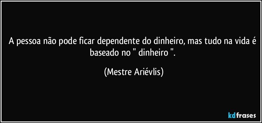 A pessoa não pode ficar dependente do dinheiro, mas tudo na vida é  baseado no " dinheiro ". (Mestre Ariévlis)