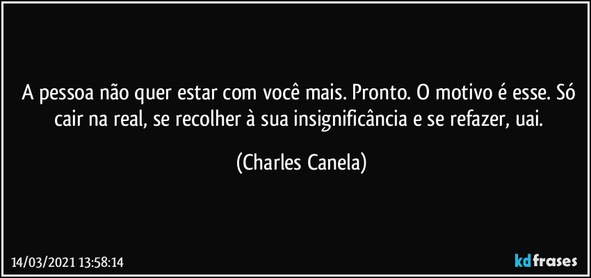 A pessoa não quer estar com você mais. Pronto. O motivo é esse. Só cair na real, se recolher à sua insignificância e se refazer, uai. (Charles Canela)