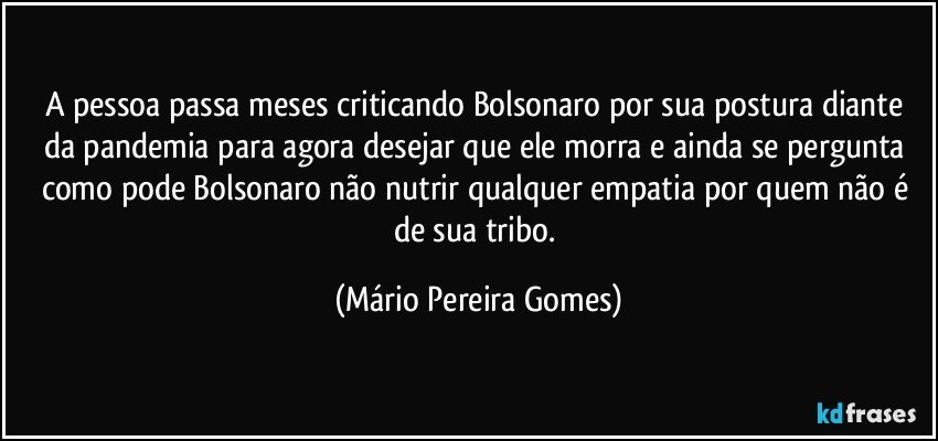 A pessoa passa meses criticando Bolsonaro por sua postura diante da pandemia para agora desejar que ele morra e ainda se pergunta como pode Bolsonaro não nutrir qualquer empatia por quem não é de sua tribo. (Mário Pereira Gomes)