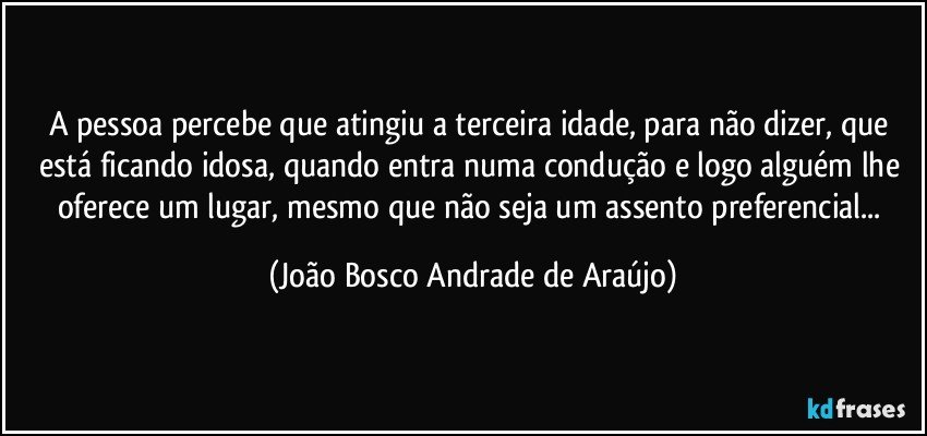 A pessoa percebe que atingiu a terceira idade, para não dizer, que está ficando idosa, quando entra numa condução e logo alguém lhe oferece um lugar, mesmo que não seja um assento preferencial... (João Bosco Andrade de Araújo)