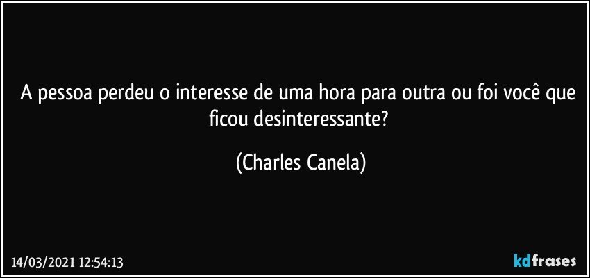 A pessoa perdeu o interesse de uma hora para outra ou foi você que ficou desinteressante? (Charles Canela)