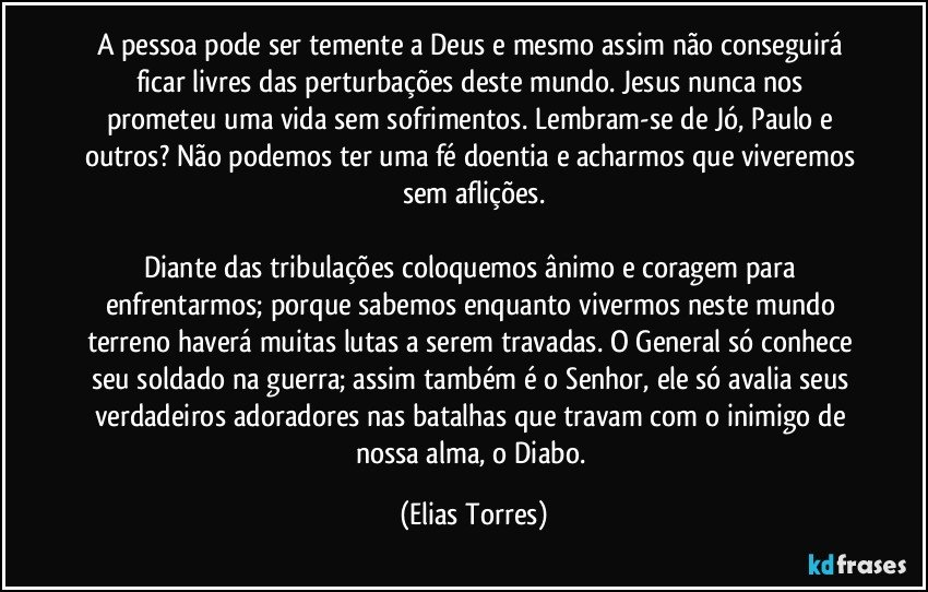 A pessoa pode ser temente a Deus e mesmo assim não conseguirá ficar livres das perturbações deste mundo. Jesus nunca nos prometeu uma vida sem sofrimentos. Lembram-se de Jó, Paulo e outros? Não podemos ter uma fé doentia e acharmos que viveremos sem aflições.

Diante das tribulações coloquemos ânimo e coragem para enfrentarmos; porque sabemos enquanto vivermos neste mundo terreno haverá muitas lutas a serem travadas. O General só conhece seu soldado na guerra; assim também é o Senhor, ele só avalia seus verdadeiros adoradores nas batalhas que travam com o inimigo de nossa alma, o Diabo. (Elias Torres)