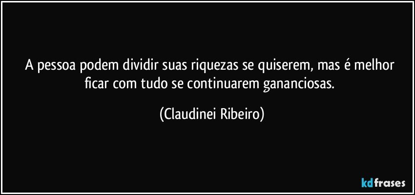 A pessoa podem dividir suas riquezas se quiserem, mas é melhor ficar com tudo se continuarem gananciosas. (Claudinei Ribeiro)