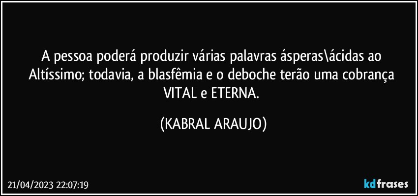 A pessoa poderá produzir várias palavras ásperas\ácidas ao Altíssimo; todavia, a blasfêmia e o deboche terão uma cobrança VITAL e ETERNA. (KABRAL ARAUJO)