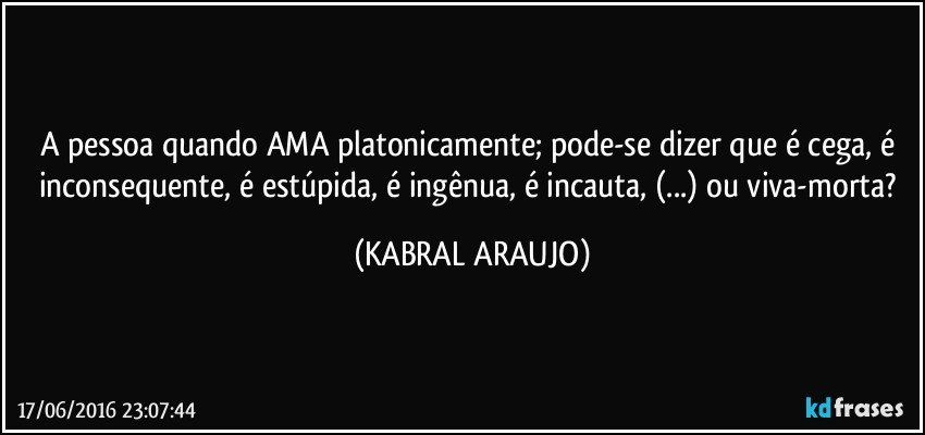 A pessoa quando AMA platonicamente; pode-se dizer que é cega, é inconsequente, é estúpida, é ingênua, é incauta, (...) ou viva-morta? (KABRAL ARAUJO)