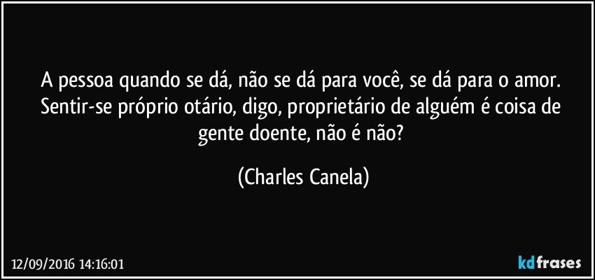 A pessoa quando se dá, não se dá para você, se dá para o amor. Sentir-se próprio otário, digo, proprietário de alguém é coisa de gente doente, não é não? (Charles Canela)