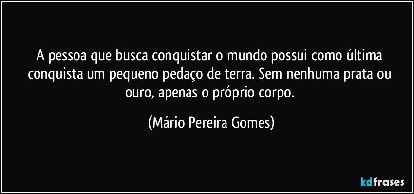 A pessoa que busca conquistar o mundo possui como última conquista um pequeno pedaço de terra. Sem nenhuma prata ou ouro, apenas o próprio corpo. (Mário Pereira Gomes)