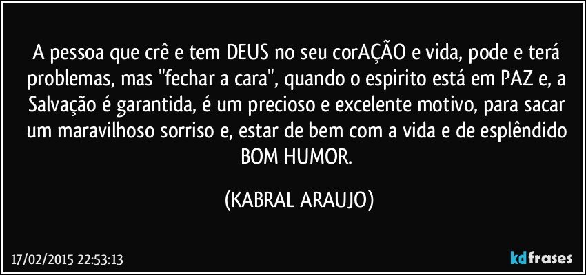 A pessoa que crê e tem DEUS no seu corAÇÃO e vida, pode e terá problemas, mas "fechar a cara", quando o espirito está em PAZ e, a Salvação é garantida, é um precioso e excelente motivo, para sacar um maravilhoso sorriso e, estar de bem com a vida e de esplêndido BOM HUMOR. (KABRAL ARAUJO)