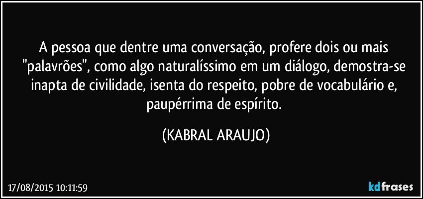 A pessoa que dentre uma conversação, profere dois ou mais "palavrões", como algo naturalíssimo em um diálogo, demostra-se inapta de civilidade, isenta do respeito, pobre de vocabulário e, paupérrima de espírito. (KABRAL ARAUJO)