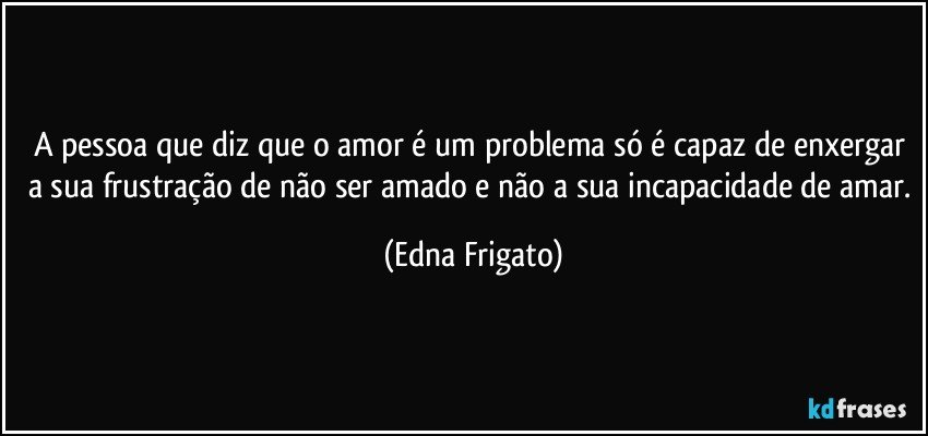 A pessoa que diz que o amor é um problema só é capaz de enxergar a sua frustração de não ser amado e não a sua incapacidade de amar. (Edna Frigato)