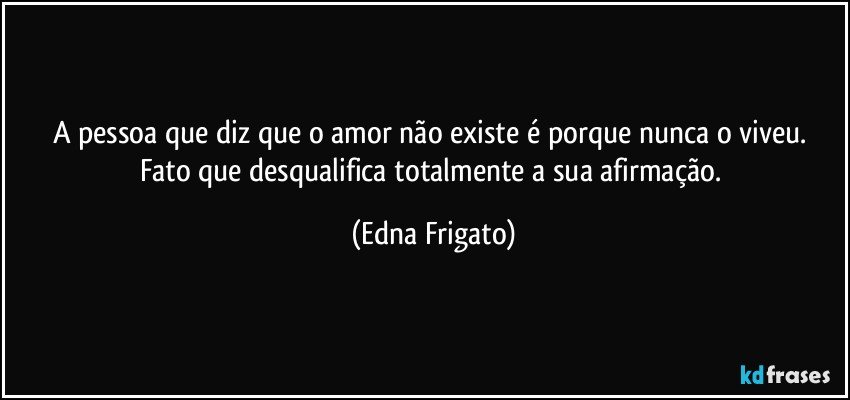 A pessoa que diz que o amor não existe é porque nunca o viveu. Fato que desqualifica totalmente a sua afirmação. (Edna Frigato)