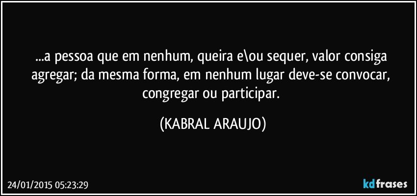 ...a pessoa que em nenhum, queira e\ou sequer,  valor consiga agregar; da mesma forma, em nenhum lugar deve-se convocar, congregar ou participar. (KABRAL ARAUJO)