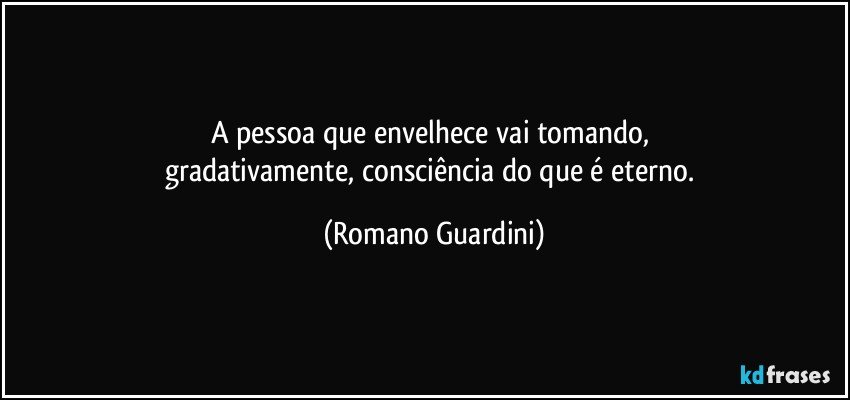 A pessoa que envelhece vai tomando, 
gradativamente, consciência do que é eterno. (Romano Guardini)