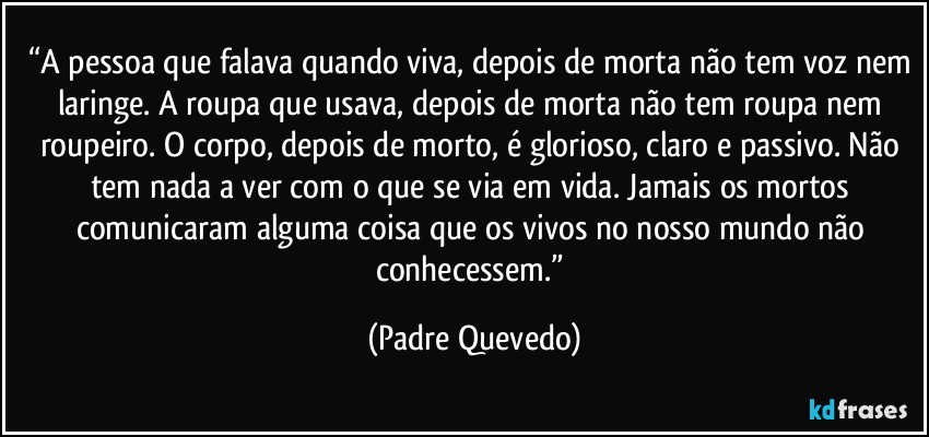 “A pessoa que falava quando viva, depois de morta não tem voz nem laringe. A roupa que usava, depois de morta não tem roupa nem roupeiro. O corpo, depois de morto, é glorioso, claro e passivo. Não tem nada a ver com o que se via em vida. Jamais os mortos comunicaram alguma coisa que os vivos no nosso mundo não conhecessem.” (Padre Quevedo)