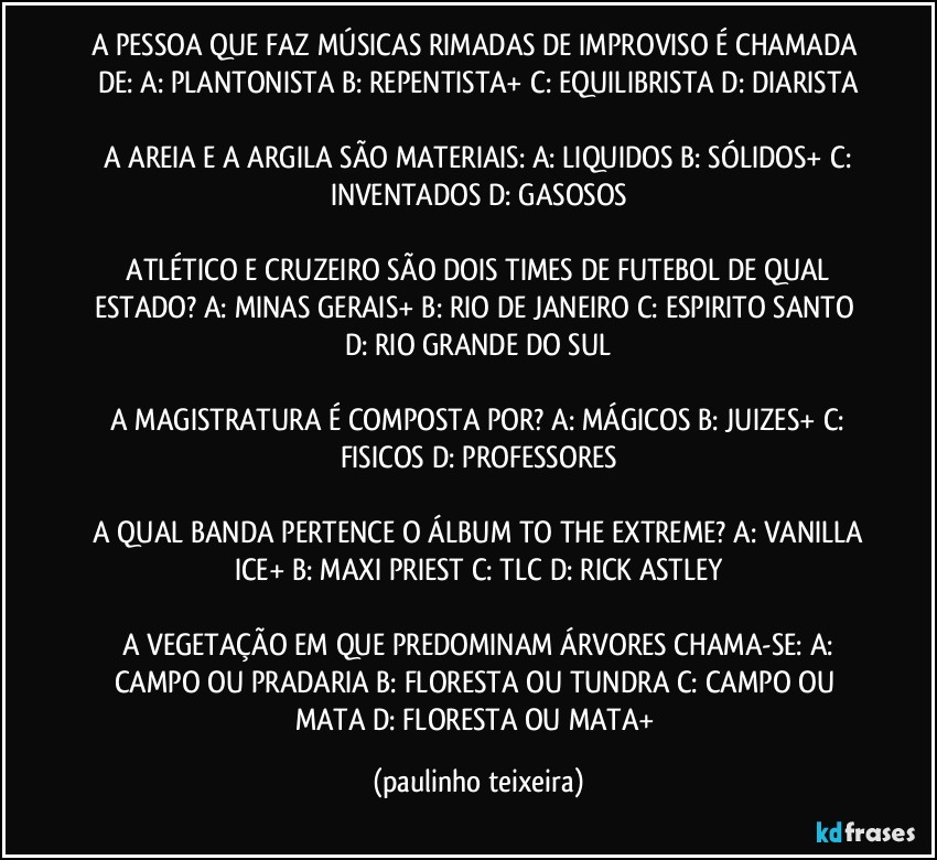 A PESSOA QUE FAZ MÚSICAS RIMADAS DE IMPROVISO É CHAMADA DE: A: PLANTONISTA  B: REPENTISTA+  C: EQUILIBRISTA  D: DIARISTA

 A AREIA E A ARGILA SÃO MATERIAIS: A: LIQUIDOS  B: SÓLIDOS+  C: INVENTADOS  D: GASOSOS

 ATLÉTICO E CRUZEIRO SÃO DOIS TIMES DE FUTEBOL DE QUAL ESTADO? A: MINAS GERAIS+  B: RIO DE JANEIRO  C: ESPIRITO SANTO  D: RIO GRANDE DO SUL

 A MAGISTRATURA É COMPOSTA POR?  A: MÁGICOS  B: JUIZES+  C: FISICOS  D: PROFESSORES

 A QUAL BANDA PERTENCE O ÁLBUM TO THE EXTREME? A: VANILLA ICE+  B: MAXI PRIEST  C: TLC  D: RICK ASTLEY

 A VEGETAÇÃO EM QUE PREDOMINAM ÁRVORES CHAMA-SE: A: CAMPO OU PRADARIA  B: FLORESTA OU TUNDRA  C: CAMPO OU MATA  D: FLORESTA OU MATA+ (paulinho teixeira)