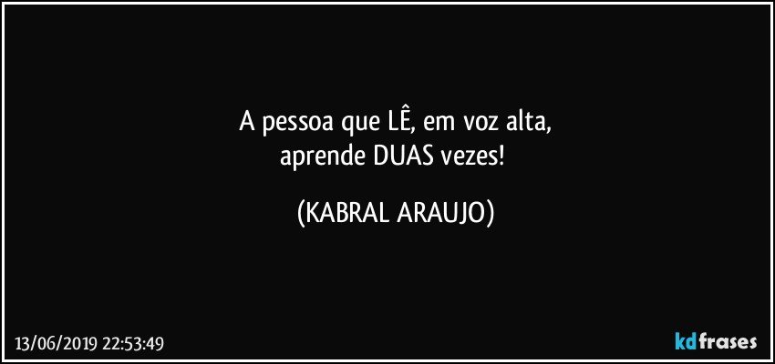 A pessoa que LÊ, em voz alta,
aprende DUAS vezes! (KABRAL ARAUJO)