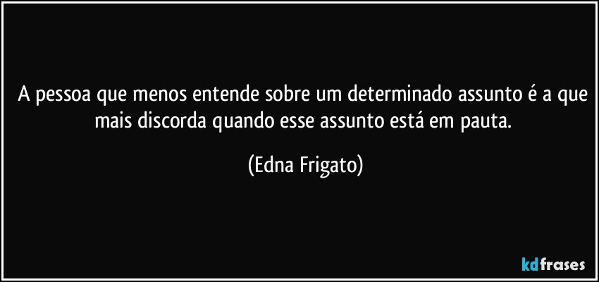 A pessoa que menos entende sobre um determinado assunto é a que mais discorda quando esse assunto está em pauta. (Edna Frigato)