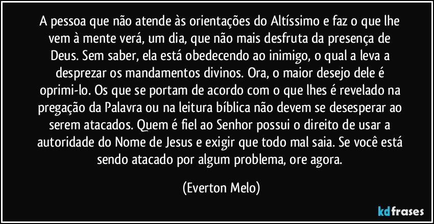 A pessoa que não atende às orientações do Altíssimo e faz o que lhe vem à mente verá, um dia, que não mais desfruta da presença de Deus. Sem saber, ela está obedecendo ao inimigo, o qual a leva a desprezar os mandamentos divinos. Ora, o maior desejo dele é oprimi-lo. Os que se portam de acordo com o que lhes é revelado na pregação da Palavra ou na leitura bíblica não devem se desesperar ao serem atacados. Quem é fiel ao Senhor possui o direito de usar a autoridade do Nome de Jesus e exigir que todo mal saia. Se você está sendo atacado por algum problema, ore agora. (Everton Melo)