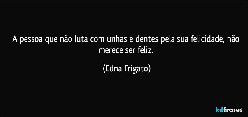 A pessoa que não luta com unhas e dentes pela sua felicidade, não merece ser feliz. (Edna Frigato)