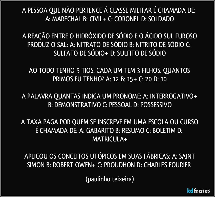 A PESSOA QUE NÃO PERTENCE Á CLASSE MILITAR É CHAMADA DE:  A: MARECHAL  B: CIVIL+  C: CORONEL  D: SOLDADO

 A REAÇÃO ENTRE O HIDRÓXIDO DE SÓDIO E O ÁCIDO SUL FUROSO PRODUZ O SAL:  A: NITRATO DE SÓDIO  B: NITRITO DE SÓDIO  C: SULFATO DE SÓDIO+  D: SULFITO DE SÓDIO

 AO TODO TENHO 5 TIOS. CADA UM TEM 3 FILHOS. QUANTOS PRIMOS EU TENHO?  A: 12  B: 15+  C: 20  D: 10

 A PALAVRA QUANTAS INDICA UM PRONOME: A: INTERROGATIVO+  B: DEMONSTRATIVO  C: PESSOAL  D: POSSESSIVO

 A TAXA PAGA POR QUEM SE INSCREVE EM UMA ESCOLA OU CURSO É CHAMADA DE:  A: GABARITO  B: RESUMO  C: BOLETIM  D: MATRICULA+

 APLICOU OS CONCEITOS UTÓPICOS EM SUAS FÁBRICAS:  A: SAINT SIMON  B: ROBERT OWEN+  C: PROUDHON  D: CHARLES FOURIER (paulinho teixeira)