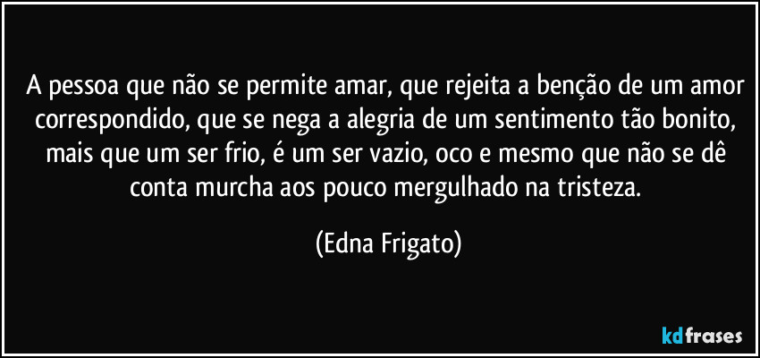 A pessoa que não se permite amar, que rejeita a benção de um amor correspondido, que se nega a alegria de um sentimento tão bonito, mais que um ser frio, é um ser vazio, oco e mesmo que não se dê conta murcha aos pouco mergulhado na tristeza. (Edna Frigato)