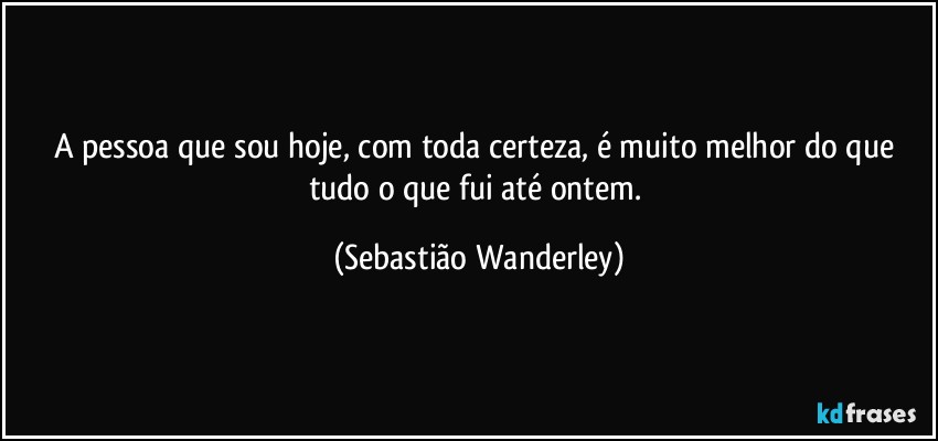 A pessoa que sou hoje, com toda certeza, é muito melhor do que tudo o que fui até ontem. (Sebastião Wanderley)