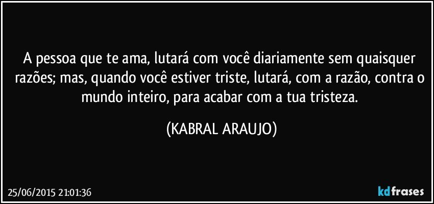 A pessoa que te ama, lutará com você diariamente sem quaisquer razões; mas, quando você estiver triste, lutará, com a razão, contra o mundo inteiro, para acabar com a tua tristeza. (KABRAL ARAUJO)