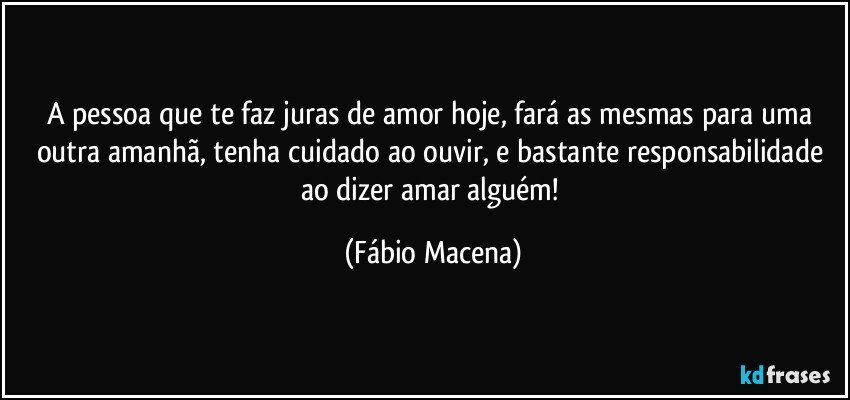 A pessoa que te faz juras de amor hoje, fará as mesmas para uma outra amanhã, tenha cuidado ao ouvir, e bastante responsabilidade ao dizer amar alguém! (Fábio Macena)